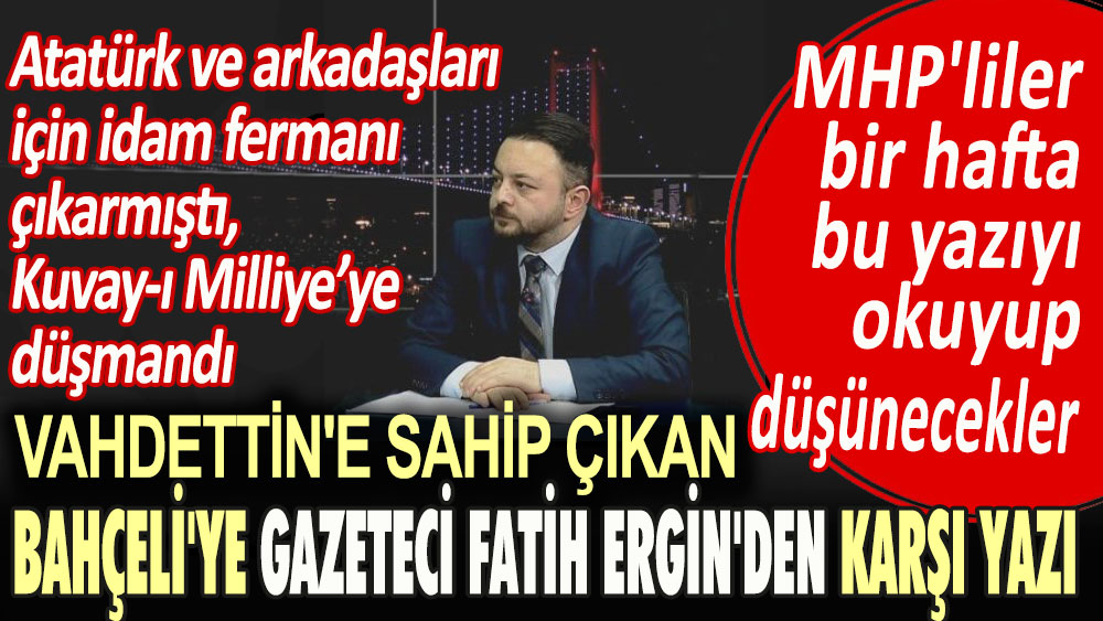 Atatürk ve arkadaşları için idam fermanı çıkaran, Kuvay-ı Milliye düşmanı Vahdettin'e sahip çıkan Bahçeli'ye gazeteci Fatih Ergin'den karşı yazı