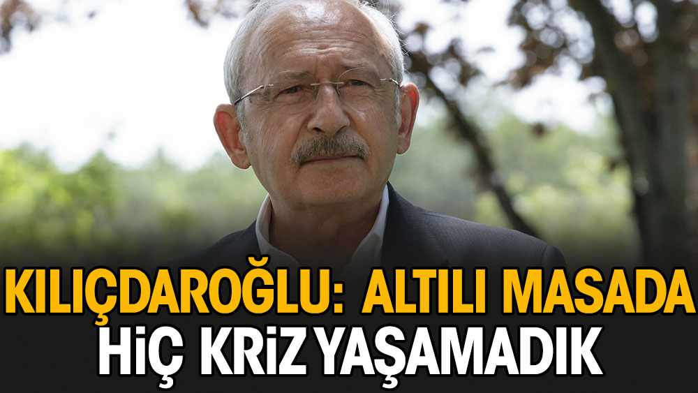 Kılıçdaroğlu: Altılı masada hiç kriz yaşamadık