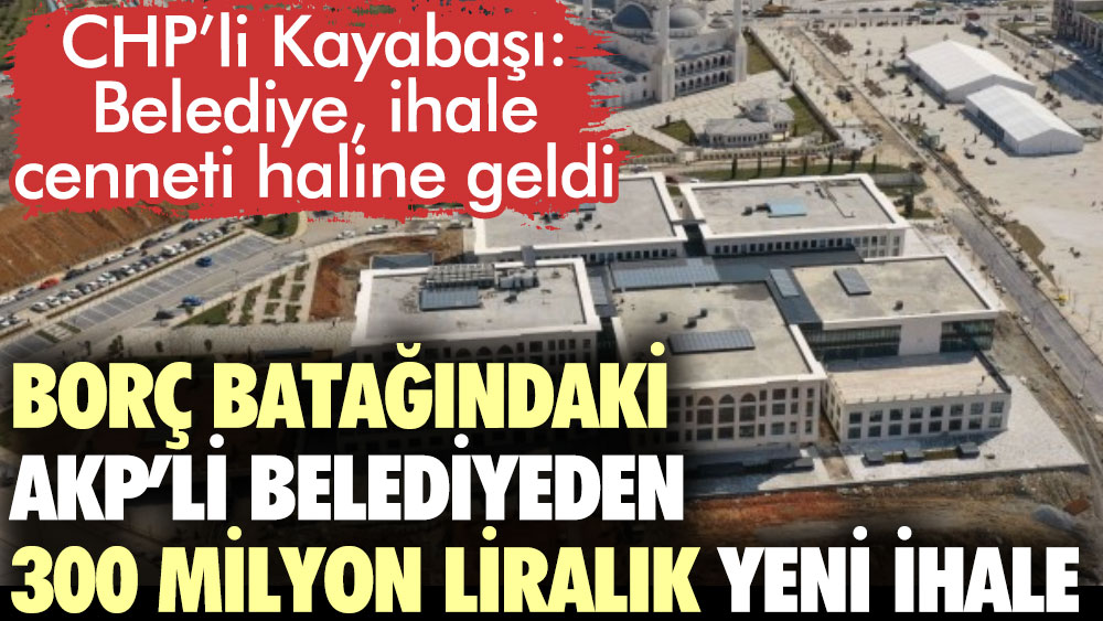 Borç batağındaki AKP’li belediyeden 300 milyon liralık yeni ihale. CHP’li Kayabaşı: Belediye, ihale cenneti haline geldi