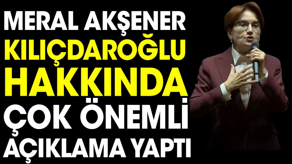 Meral Akşener Kılıçdaroğlu hakkında çok önemli açıklama yaptı