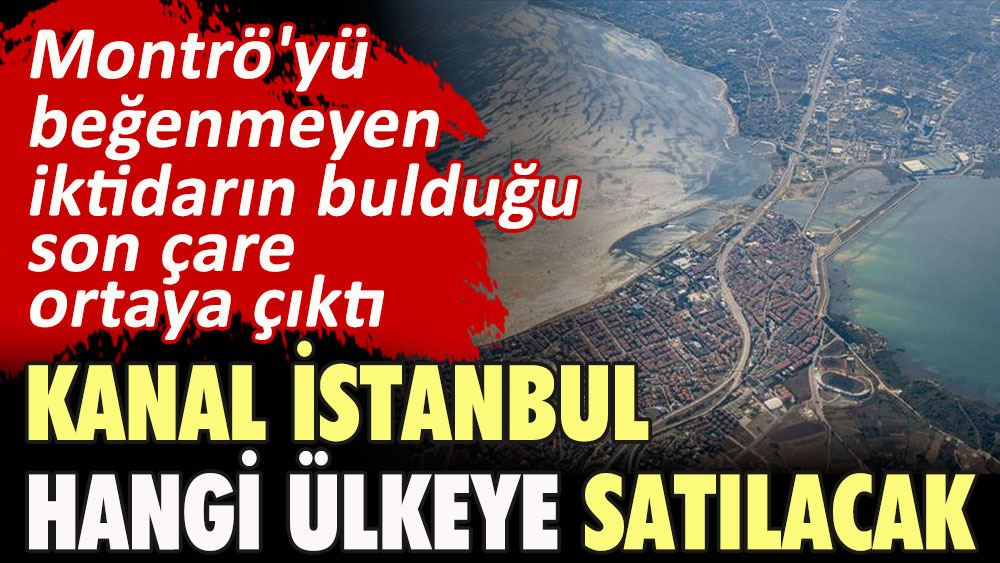 Kanal İstanbul hangi ülkeye satılacak? Montrö'yü beğenmeyen iktidarın bulduğu son çare ortaya çıktı