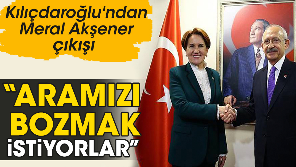Kılıçdaroğlu'ndan Meral Akşener çıkışı: Aramızı bozmak istiyorlar
