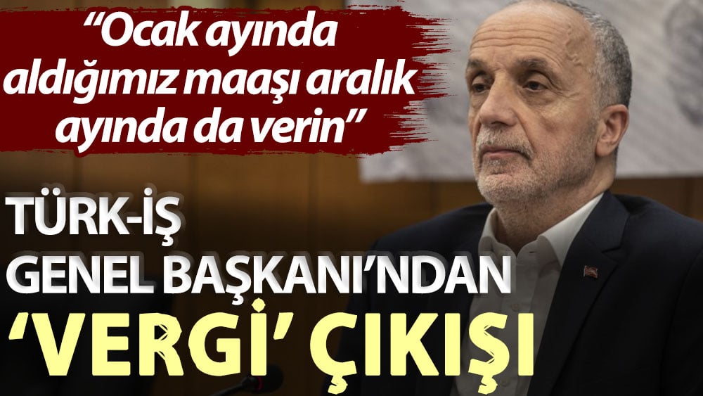 TÜRK-İŞ Genel Başkanı’ndan ‘vergi’ çıkışı: Ocak ayında aldığımız maaşı aralık ayında da verin