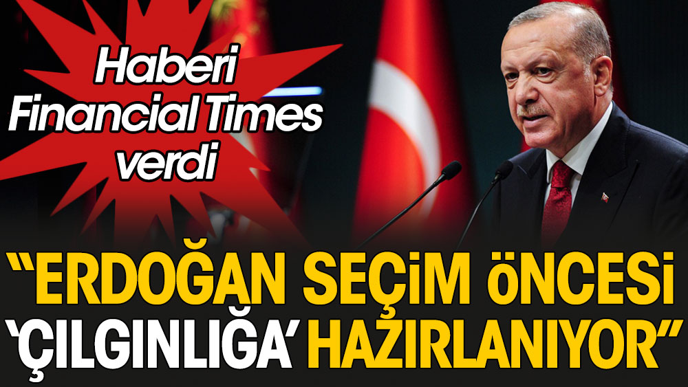 Haberi Financial Times verdi: Erdoğan seçim öncesi “çılgınlığa” hazırlanıyor
