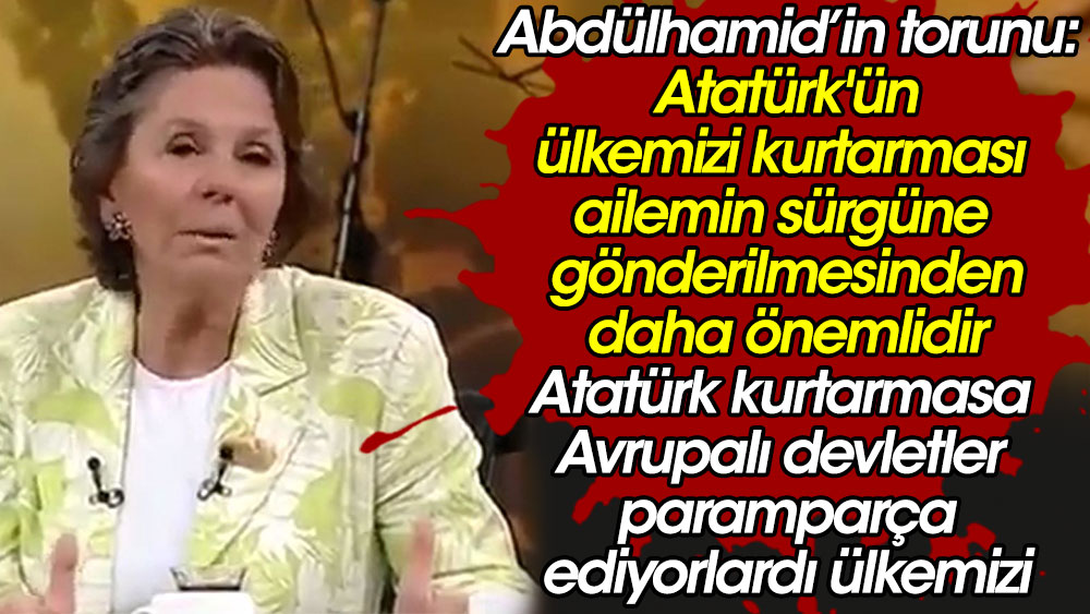 Abdülhamid'in torunu: Atatürk'ün ülkemizi kurtarması sürgüne gönderilmemizden daha önemlidir. O olmasa Avrupalılar paramparça ediyorlardı ülkemizi