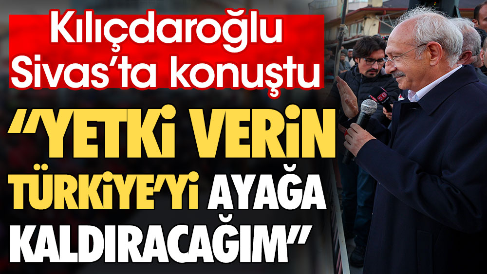 Kılıçdaroğlu Sivas'ta konuştu: Yetki verin Türkiye’yi ayağa kaldıracağım