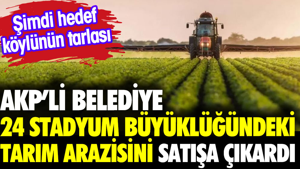 AKP’li belediye 24 stadyum büyüklüğündeki tarım arazisini satışa çıkardı. Şimdi hedef köylünün tarlası
