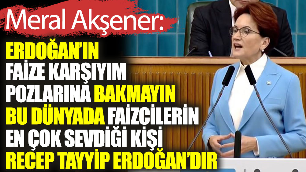 Meral Akşener : Erdoğan'ın faize karşıyım pozlarına bakmayın. Bu dünyada faizcilerin en çok sevdiği kişi Recep Tayyip Erdoğan'dır
