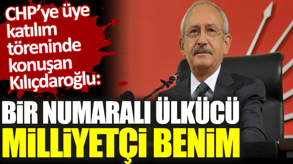 CHP’ye üye katılım töreninde konuşan Kılıçdaroğlu: Bir numaralı ülkücü ve milliyetçi benim!
