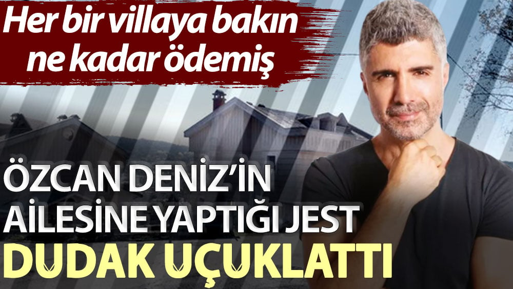 Özcan Deniz’in ailesine yaptığı jest dudak uçuklattı! Her bir villaya bakın ne kadar ödemiş