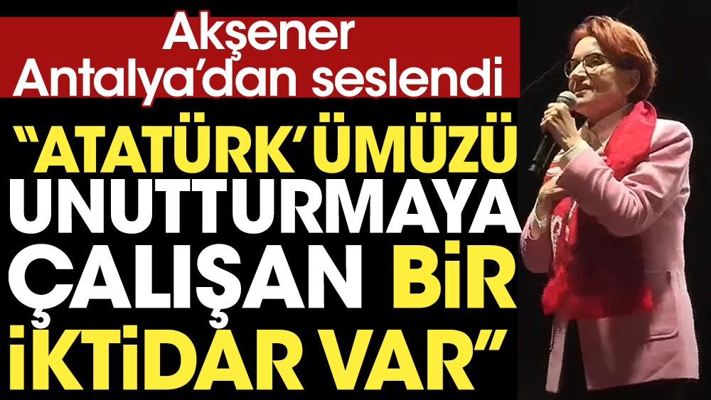 Akşener Antalya'dan seslendi: Atatürk'ümüzü unutturmaya çalışan bir iktidar var
