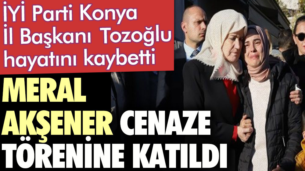 Meral Akşener hayatını kaybeden İYİ Parti Konya İl Başkanı Gökhan Tozoğlu’nun cenaze törenine katıldı