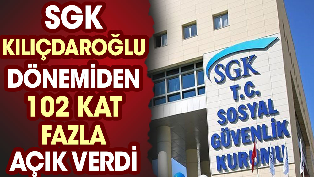 SGK Kılıçdaroğlu döneminden 102 kat fazla açık verdi