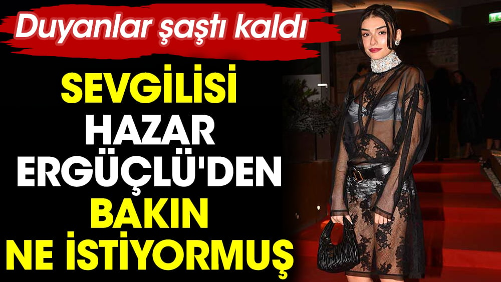 Sevgilisi Hazar Ergüçlü'den bakın ne istiyormuş. Duyanlar şaştı kaldı