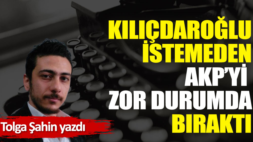 Kılıçdaroğlu istemeden AKP’yi zor durumda bıraktı