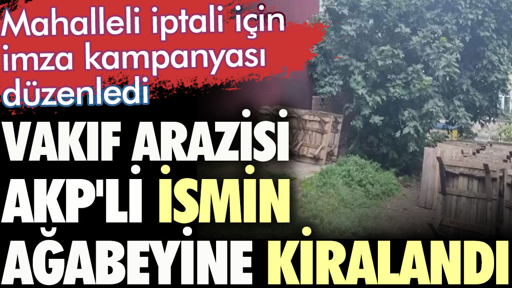 Vakıf arazisi AKP'li ismin ağabeyine kiralandı. Mahalleli iptali için imza kampanyası düzenledi