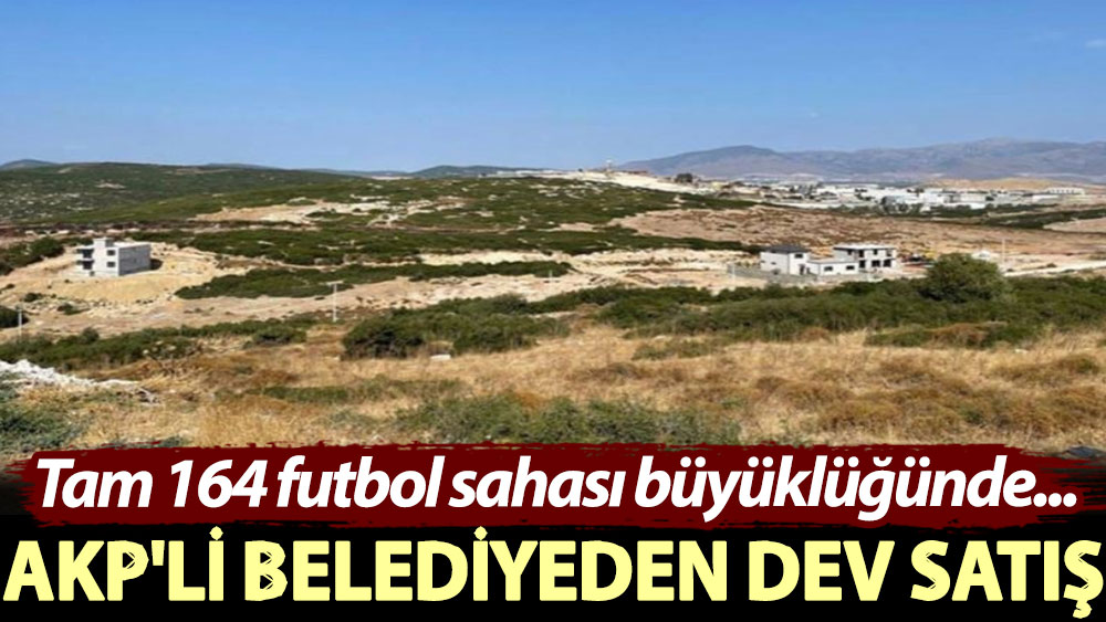 AKP'li belediyeden dev satış! Tam 164 futbol sahası büyüklüğünde...