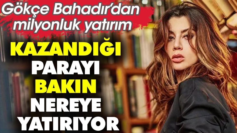 Gökçe Bahadır’dan milyonluk yatırım. Kazandığı parayı bakın nereye yatırıyor