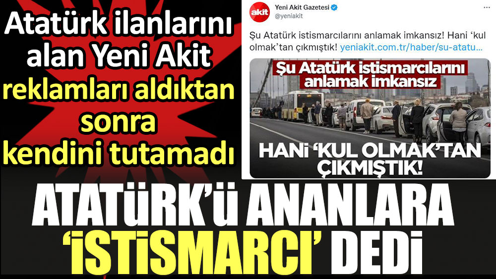 Yeni Akit Atatürk'ü ananlara 'istismarcı' dedi. Atatürk ilanlarını alan Akit, reklamları aldıktan sonra kendini tutamadı
