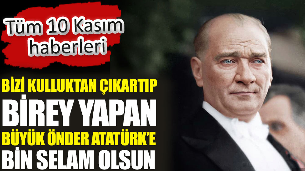 Bizi kulluktan çıkartıp birey yapan büyük önder Atatürk’e bin selam olsun. Tüm 10 Kasım haberleri