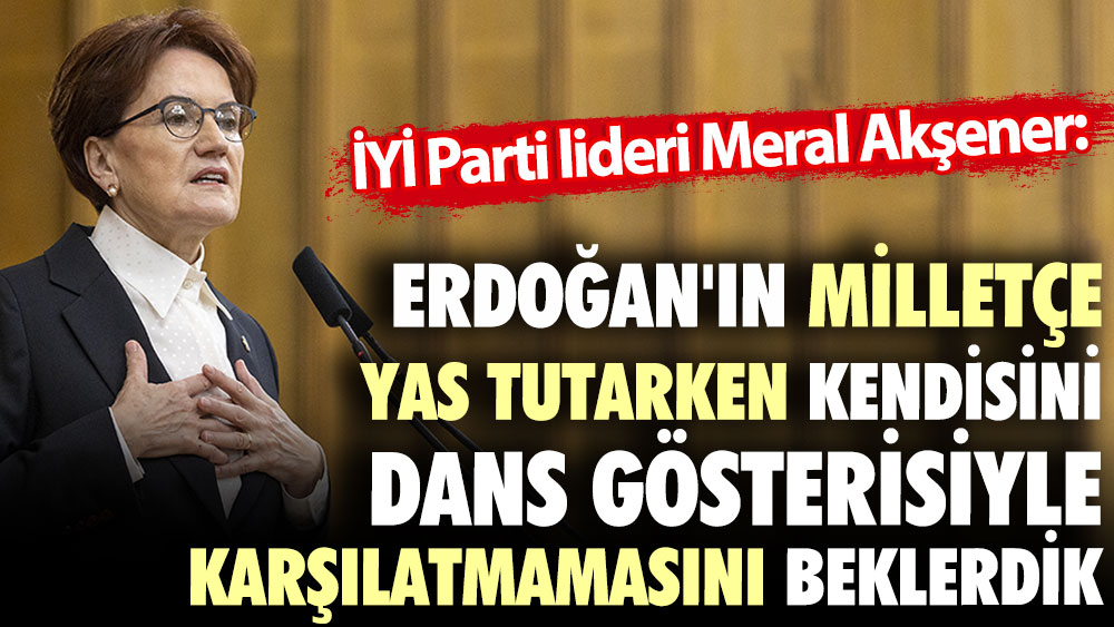 Meral Akşener: Erdoğan'ın milletçe yas tutarken kendisini dans gösterisiyle karşılatmamasını beklerdik