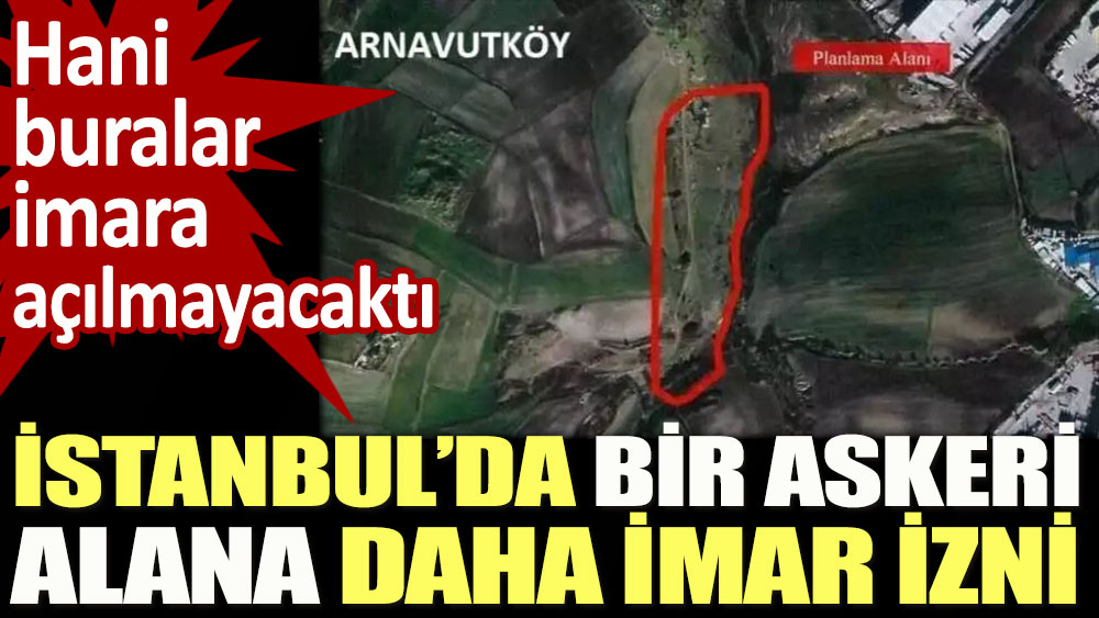 İstanbul’da bir askeri alana daha imar izni. Hani buralar imara açılmayacaktı