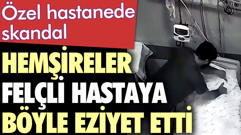 Özel hastanede skandal. Hemşireler felçli hastaya böyle eziyet etti