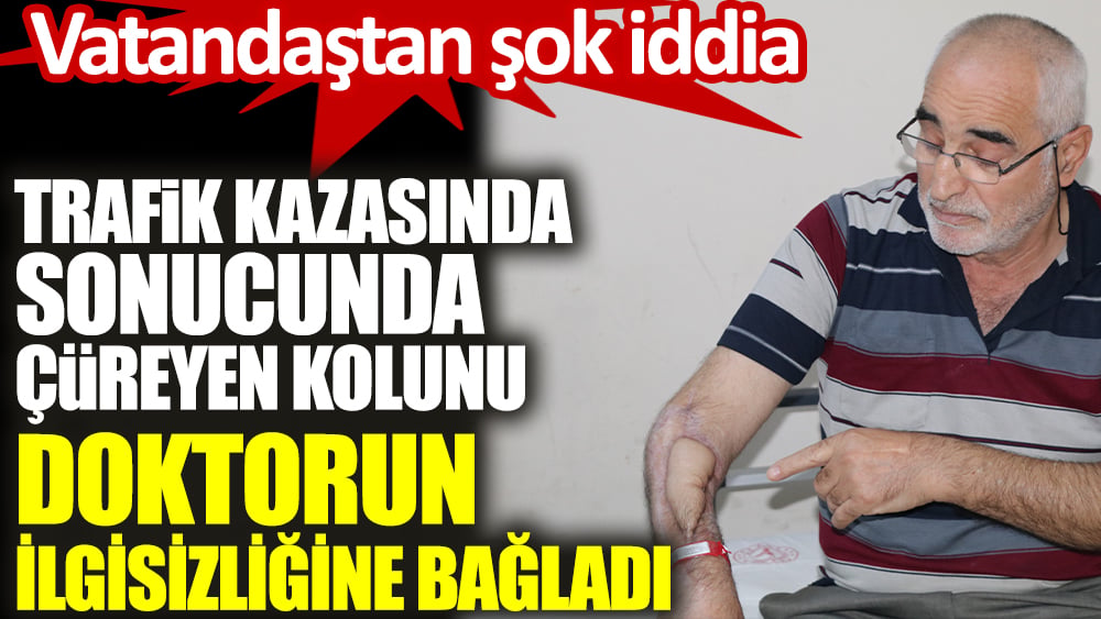 Trafik kazasında sonucunda çüreyen kolunu doktorun ilgisizliğine bağladı. Vatandaştan şok iddia