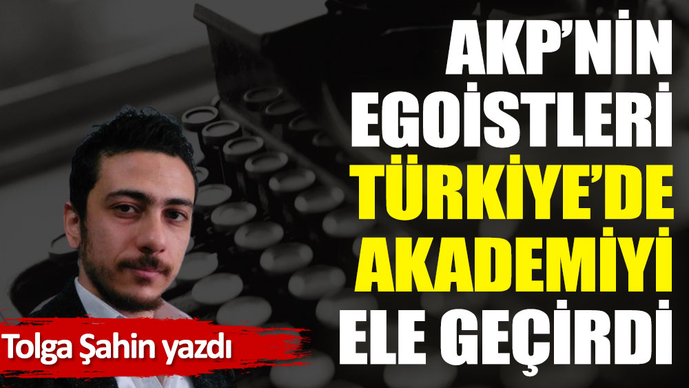 AKP’nin egoistleri Türkiye’de akademiyi ele geçirdi