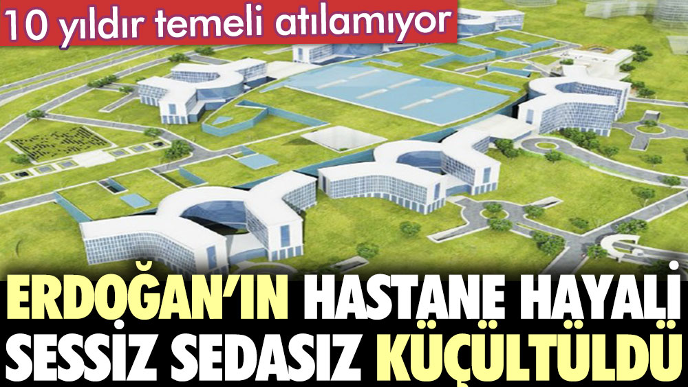 Erdoğan’ın hastane hayali sessiz sedasız küçültüldü. 10 yıldır temeli atılamıyor