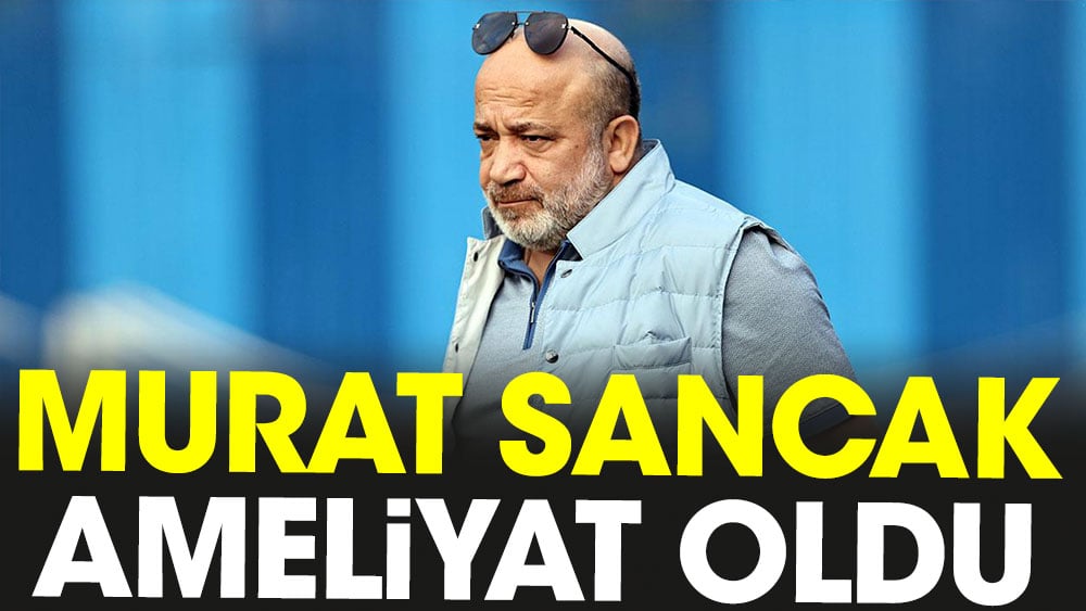 Murat Sancak ameliyat oldu