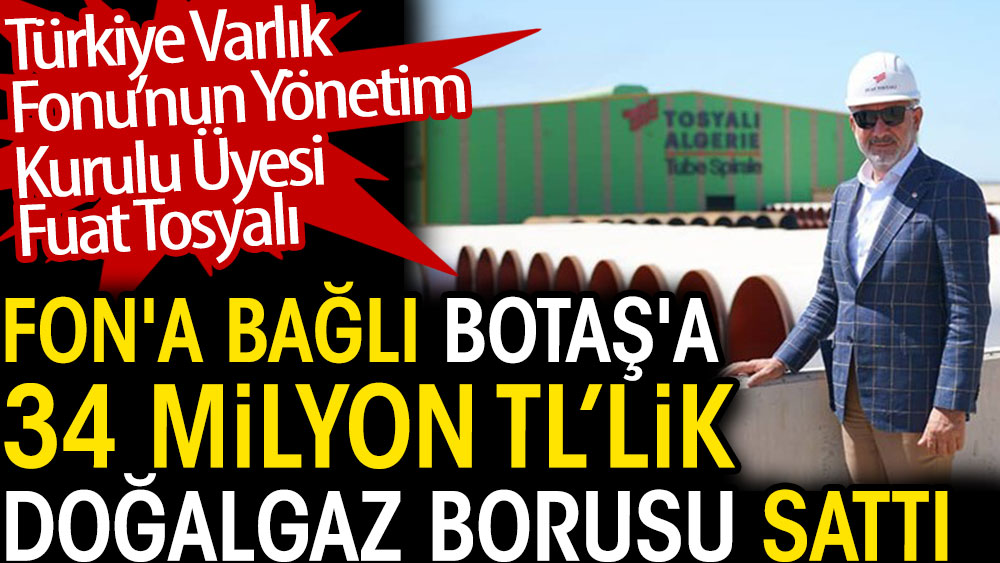 Türkiye Varlık Fonu’nun Yönetim Kurulu Üyesi Fuat Tosyalı Fon'a bağlı BOTAŞ'a doğalgaz borusu sattı