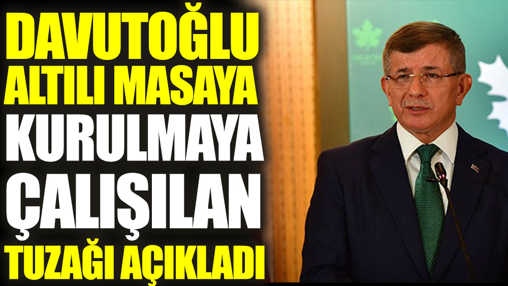 Ahmet Davutoğlu Altılı Masaya kurulmaya çalışılan tuzağı açıkladı