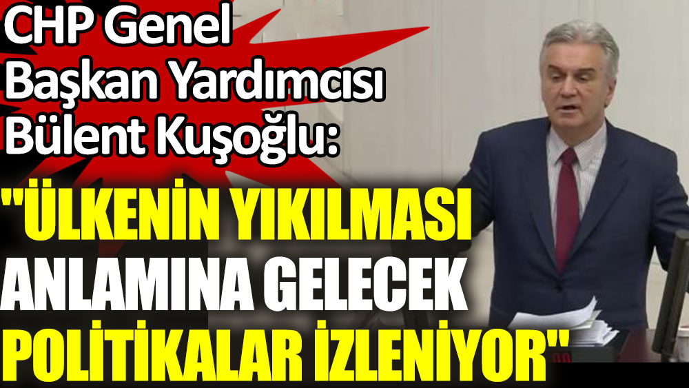 CHP'li Bülent Kuşoğlu: Ülkenin yıkılması anlamına gelecek politikalar izleniyor