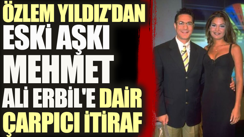 Özlem Yıldız'dan eski aşkı Mehmet Ali Erbil'e dair çarpıcı itiraf
