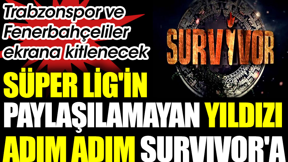 Süper Lig'in paylaşılamayan yıldızı adım adım Survivor'a