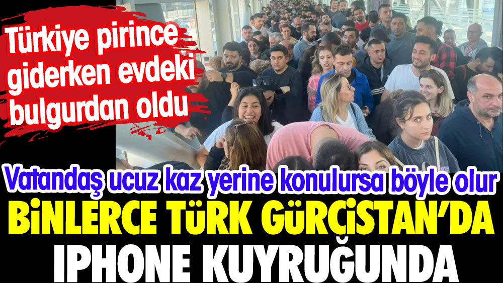Binlerce Türk Gürcistan'da iphone koyruğunda.Türkiye pirince giderken evdeki bulgurdan oldu