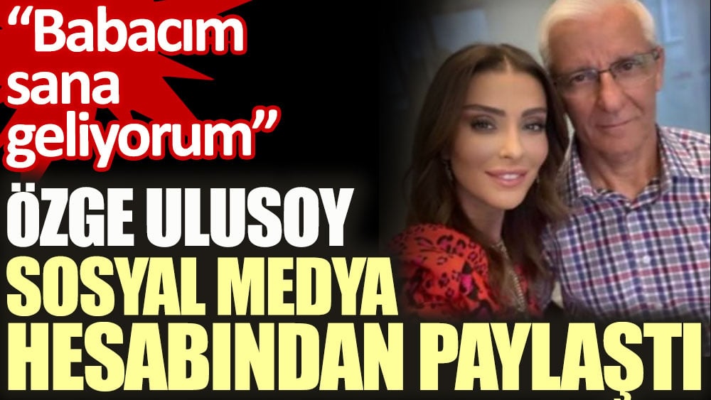 Özge Ulusoy sosyal medyadan paylaştı. Babacım sana geliyorum