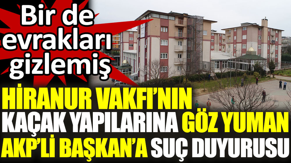 Hiranur Vakfı’nın kaçak yapılarına göz yuman AKP’li Başkan’a suç duyurusu. Bir de evrakları gizlemiş