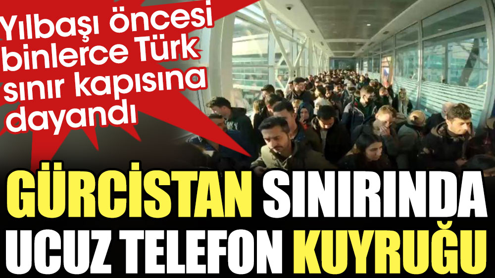 Gürcistan sınırında ucuz telefon kuyruğu. Yılbaşı öncesi binlerce Türk sınır kapısına akın etti