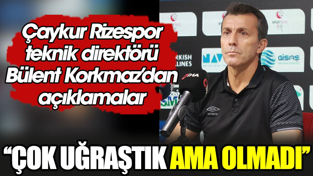 Bülent Korkmaz: Çok uğraştık ama olmadı