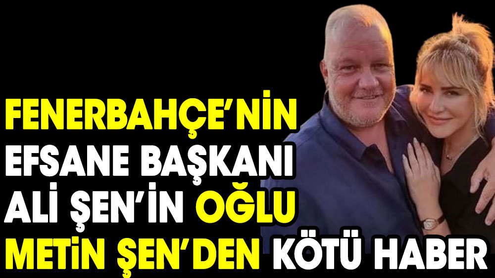 Fenerbahçe'nin efsane başkanı Ali Şen'in oğlu Metin Şen'den kötü haber