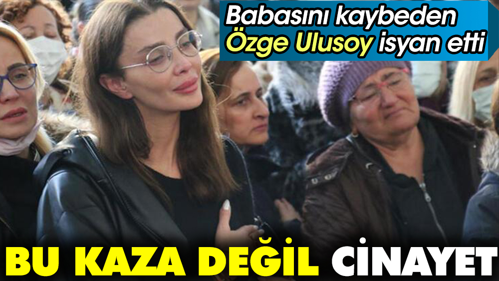 Babasını kaybeden Özge Ulusoy isyan etti: Bu kaza değil cinayet