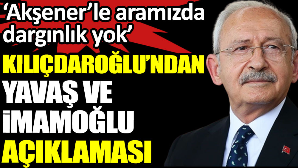 Kılıçdaroğlu 'Akşener'le aramızda dargınlık yok' dedi, İmamoğlu ve Yavaş açıklaması yaptı