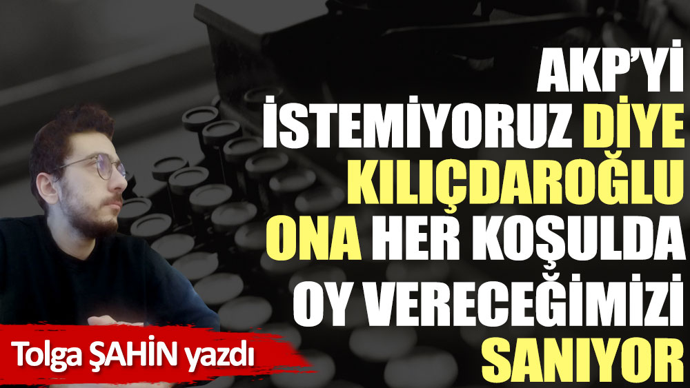 AKP’yi istemiyoruz diye Kılıçdaroğlu ona her koşulda oy vereceğimizi sanıyor