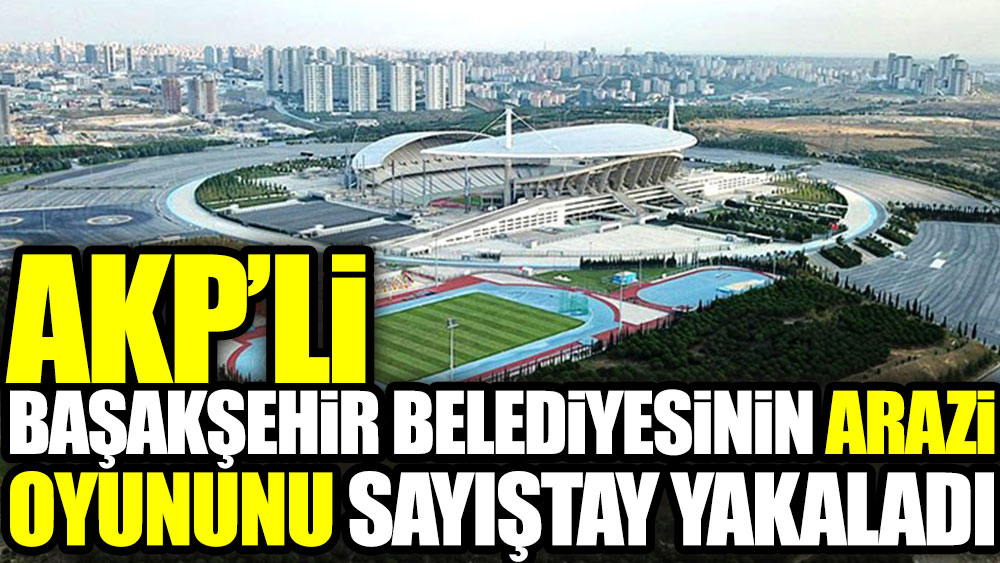 AKP'li Başakşehir Belediyesi'nin arazi oyununu Sayıştay yakaladı
