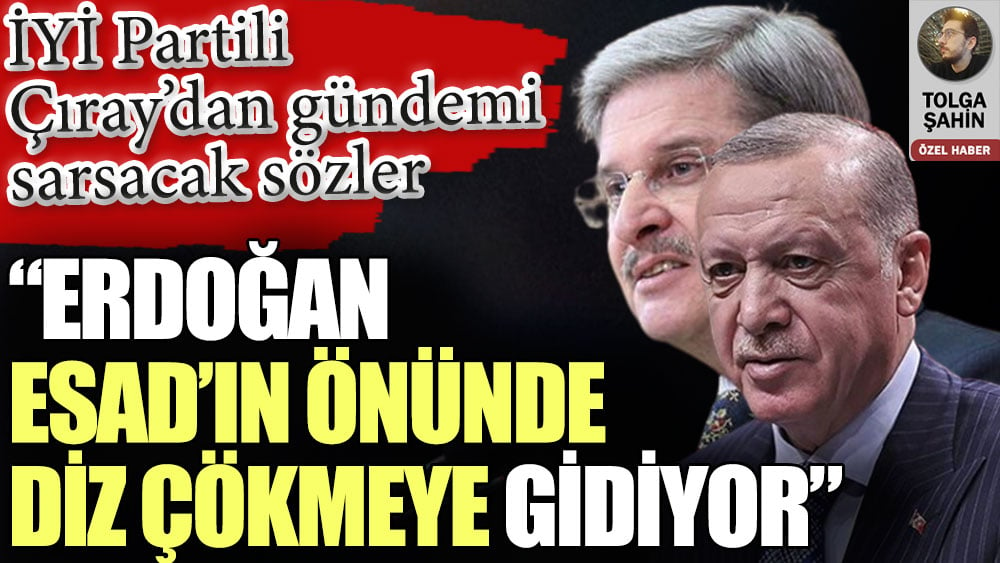 İYİ Partili Aytun Çıray’dan gündemi sarsacak sözler: Erdoğan Esad’ın önünde diz çökmeye gidiyor