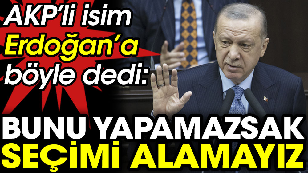 AKP'li isim Erdoğan'a böyle dedi. Bunu yapamazsak seçimi alamayız