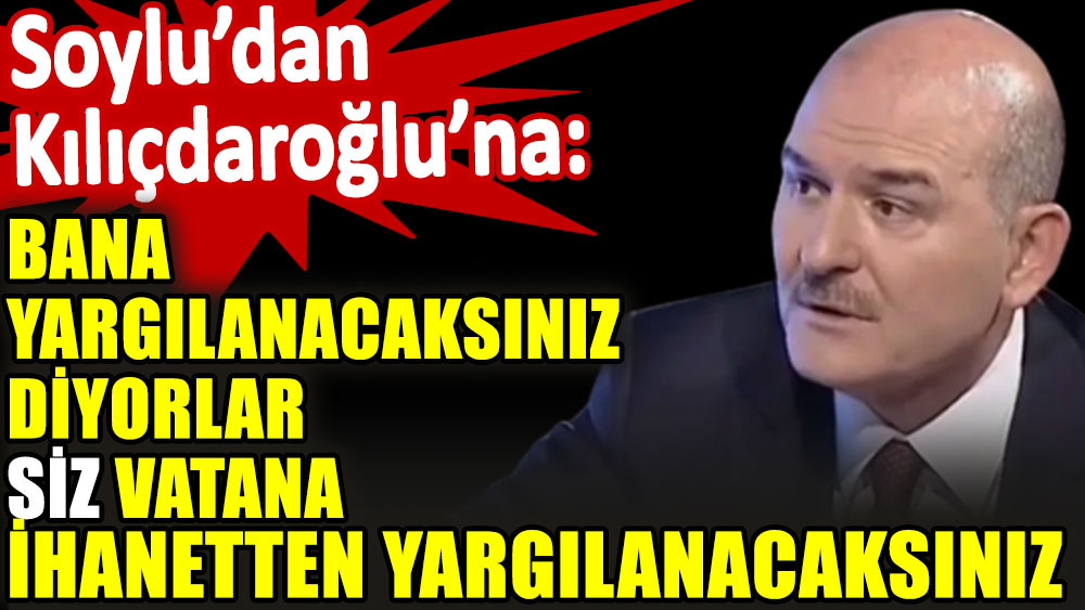 Soylu'dan Kılıçdaroğlu'na: Bana yargılanacaksınız diyorlar. Siz vatana ihanetten yargılanacaksınız
