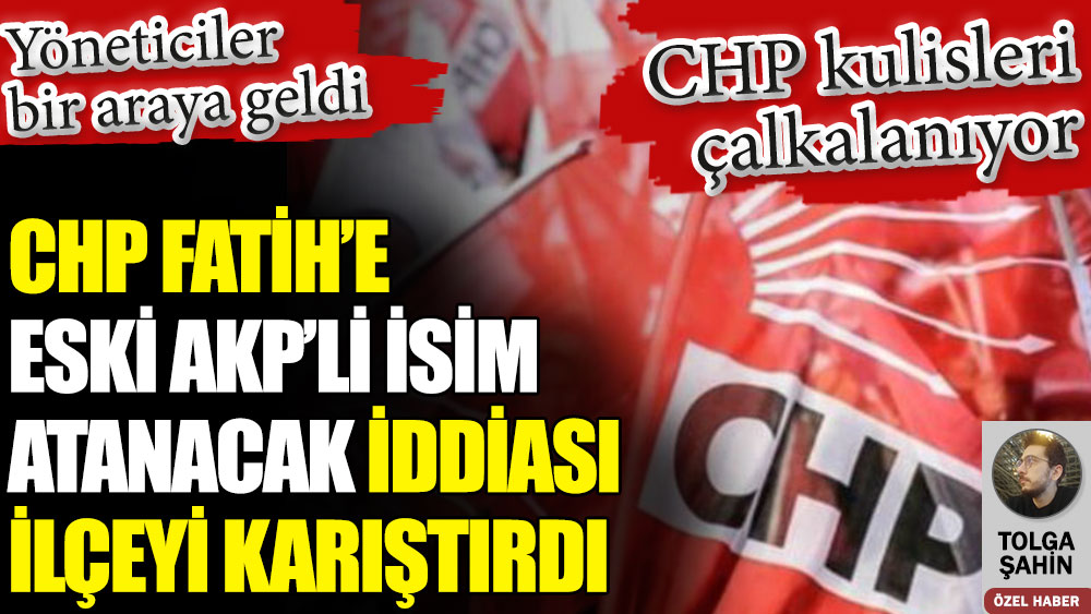 CHP Fatih’e eski AKP’li atanacak iddiası ilçeyi karıştırdı. Toplantı üstüne toplantı yapılıyor